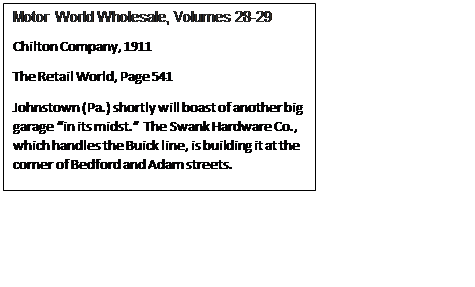 Text Box: Motor World Wholesale, Volumes 28-29
Chilton Company, 1911
The Retail World, Page 541
Johnstown (Pa.) shortly will boast of another big garage in its midst.  The Swank Hardware Co., which handles the Buick line, is building it at the corner of Bedford and Adam streets.
