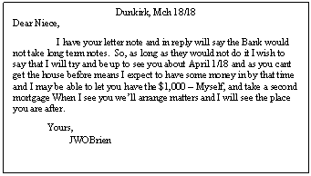 Text Box: Dunkirk, Mch 18/18
Dear Niece,
I have your letter note and in reply will say the Bank would not take long term notes.  So, as long as they would not do it I wish to say that I will try and be up to see you about April 1/18 and as you cant get the house before means I expect to have some money in by that time and I may be able to let you have the $1,000  Myself, and take a second mortgage When I see you well arrange matters and I will see the place you are after.
              Yours,
                       JWOBrien
